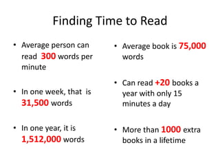 Finding Time to Read Average person can read  300 words per minute In one week, that  is 31,500 words In one year, it is 1,512,000 words  Average book is 75,000 words Can read +20 books a year with only 15 minutes a day More than 1000 extra books in a lifetime 