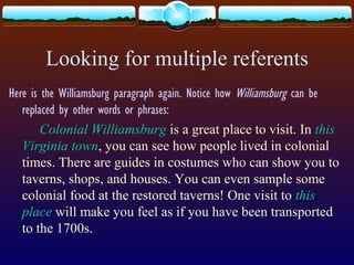 Looking for multiple referents
Here is the Williamsburg paragraph again. Notice how Williamsburg can be
replaced by other words or phrases:
Colonial Williamsburg is a great place to visit. In this
Virginia town, you can see how people lived in colonial
times. There are guides in costumes who can show you to
taverns, shops, and houses. You can even sample some
colonial food at the restored taverns! One visit to this
place will make you feel as if you have been transported
to the 1700s.
 
