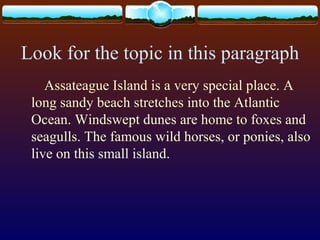 Look for the topic in this paragraph
Assateague Island is a very special place. A
long sandy beach stretches into the Atlantic
Ocean. Windswept dunes are home to foxes and
seagulls. The famous wild horses, or ponies, also
live on this small island.
 