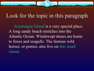 Look for the topic in this paragraph
Assateague Island is a very special place.
A long sandy beach stretches into the
Atlantic Ocean. Windswept dunes are home
to foxes and seagulls. The famous wild
horses, or ponies, also live on this small
island.
 