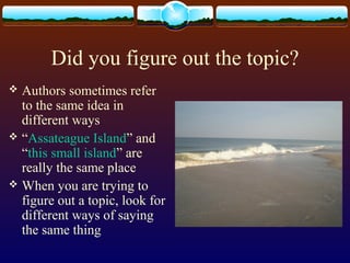 Did you figure out the topic?
 Authors sometimes refer
to the same idea in
different ways
 “Assateague Island” and
“this small island” are
really the same place
 When you are trying to
figure out a topic, look for
different ways of saying
the same thing
 