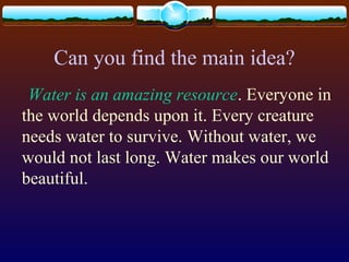 Can you find the main idea?
Water is an amazing resource. Everyone in
the world depends upon it. Every creature
needs water to survive. Without water, we
would not last long. Water makes our world
beautiful.
 