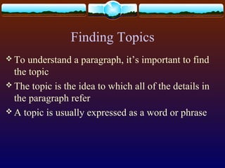 Finding Topics
 To understand a paragraph, it’s important to find
the topic
 The topic is the idea to which all of the details in
the paragraph refer
 A topic is usually expressed as a word or phrase
 