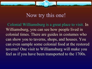Now try this one!
Colonial Williamsburg is a great place to visit. In
Williamsburg, you can see how people lived in
colonial times. There are guides in costumes who
can show you to taverns, shops, and houses. You
can even sample some colonial food at the restored
taverns! One visit to Williamsburg will make you
feel as if you have been transported to the 1700s.
 