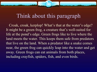 Think about this paragraph
Croak, croak, kerplop! What’s that at the water’s edge?
It might be a green frog, a creature that’s well-suited for
life at the pond’s edge. Green frogs like to live where the
land meets the water. This keeps them safe from predators
that live on the land. When a predator like a snake comes
near, the green frog can quickly leap into the water and get
away. Green frogs can eat animals from both places,
including crayfish, spiders, fish, and even birds.
 