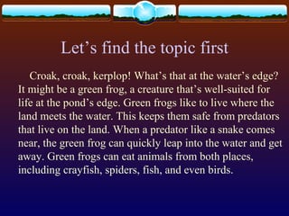 Let’s find the topic first
Croak, croak, kerplop! What’s that at the water’s edge?
It might be a green frog, a creature that’s well-suited for
life at the pond’s edge. Green frogs like to live where the
land meets the water. This keeps them safe from predators
that live on the land. When a predator like a snake comes
near, the green frog can quickly leap into the water and get
away. Green frogs can eat animals from both places,
including crayfish, spiders, fish, and even birds.
 
