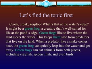 Let’s find the topic first
Croak, croak, kerplop! What’s that at the water’s edge?
It might be a green frog, a creature that’s well-suited for
life at the pond’s edge. Green frogs like to live where the
land meets the water. This keeps them safe from predators
that live on the land. When a predator like a snake comes
near, the green frog can quickly leap into the water and get
away. Green frogs can eat animals from both places,
including crayfish, spiders, fish, and even birds.
 