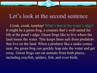 Let’s look at the second sentence
Croak, croak, kerplop! What’s that at the water’s edge?
It might be a green frog, a creature that’s well-suited for
life at the pond’s edge. Green frogs like to live where the
land meets the water. This keeps them safe from predators
that live on the land. When a predator like a snake comes
near, the green frog can quickly leap into the water and get
away. Green frogs can eat animals from both places,
including crayfish, spiders, fish, and even birds.
 
