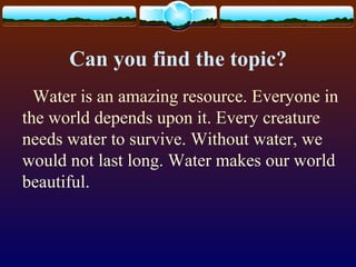 Can you find the topic?
Water is an amazing resource. Everyone in
the world depends upon it. Every creature
needs water to survive. Without water, we
would not last long. Water makes our world
beautiful.
 