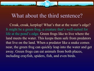 What about the third sentence?
Croak, croak, kerplop! What’s that at the water’s edge?
It might be a green frog, a creature that’s well-suited for
life at the pond’s edge. Green frogs like to live where the
land meets the water. This keeps them safe from predators
that live on the land. When a predator like a snake comes
near, the green frog can quickly leap into the water and get
away. Green frogs can eat animals from both places,
including crayfish, spiders, fish, and even birds.
 