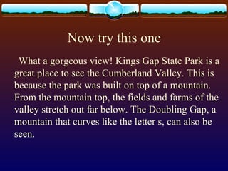 Now try this one
What a gorgeous view! Kings Gap State Park is a
great place to see the Cumberland Valley. This is
because the park was built on top of a mountain.
From the mountain top, the fields and farms of the
valley stretch out far below. The Doubling Gap, a
mountain that curves like the letter s, can also be
seen.
 