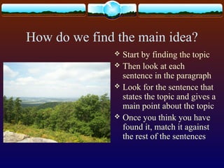 How do we find the main idea?
 Start by finding the topic
 Then look at each
sentence in the paragraph
 Look for the sentence that
states the topic and gives a
main point about the topic
 Once you think you have
found it, match it against
the rest of the sentences
 