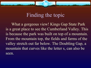 Finding the topic
What a gorgeous view! Kings Gap State Park
is a great place to see the Cumberland Valley. This
is because the park was built on top of a mountain.
From the mountain top, the fields and farms of the
valley stretch out far below. The Doubling Gap, a
mountain that curves like the letter s, can also be
seen.
 