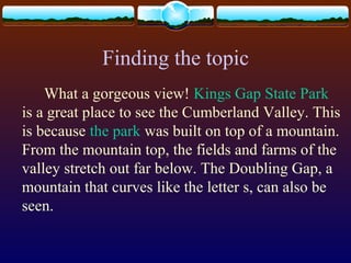 Finding the topic
What a gorgeous view! Kings Gap State Park
is a great place to see the Cumberland Valley. This
is because the park was built on top of a mountain.
From the mountain top, the fields and farms of the
valley stretch out far below. The Doubling Gap, a
mountain that curves like the letter s, can also be
seen.
 