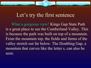 Let’s try the first sentence
What a gorgeous view! Kings Gap State Park
is a great place to see the Cumberland Valley. This
is because the park was built on top of a mountain.
From the mountain top, the fields and farms of the
valley stretch out far below. The Doubling Gap, a
mountain that curves like the letter s, can also be
seen.
 