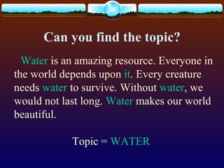 Can you find the topic?
Water is an amazing resource. Everyone in
the world depends upon it. Every creature
needs water to survive. Without water, we
would not last long. Water makes our world
beautiful.
Topic = WATER
 