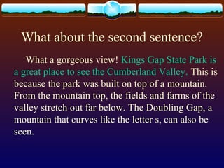 What about the second sentence?
What a gorgeous view! Kings Gap State Park is
a great place to see the Cumberland Valley. This is
because the park was built on top of a mountain.
From the mountain top, the fields and farms of the
valley stretch out far below. The Doubling Gap, a
mountain that curves like the letter s, can also be
seen.
 