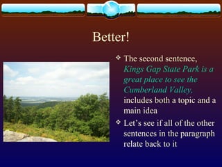 Better!
 The second sentence,
Kings Gap State Park is a
great place to see the
Cumberland Valley,
includes both a topic and a
main idea
 Let’s see if all of the other
sentences in the paragraph
relate back to it
 