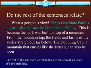 Do the rest of the sentences relate?
What a gorgeous view! Kings Gap State Park is
a great place to see the Cumberland Valley. This is
because the park was built on top of a mountain.
From the mountain top, the fields and farms of the
valley stretch out far below. The Doubling Gap, a
mountain that curves like the letter s, can also be
seen.
The rest of the sentences do relate back to the second sentence.
It’s the main idea.
 