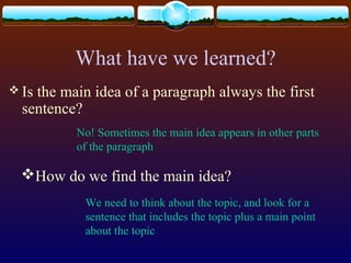 What have we learned?
 Is the main idea of a paragraph always the first
sentence?
No! Sometimes the main idea appears in other parts
of the paragraph
How do we find the main idea?
We need to think about the topic, and look for a
sentence that includes the topic plus a main point
about the topic
 