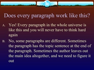 Does every paragraph work like this?
A. Yes! Every paragraph in the whole universe is
like this and you will never have to think hard
again
B. No, some paragraphs are different. Sometimes
the paragraph has the topic sentence at the end of
the paragraph. Sometimes the author leaves out
the main idea altogether, and we need to figure it
out
 
