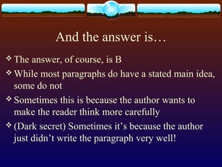 And the answer is…
 The answer, of course, is B
 While most paragraphs do have a stated main idea,
some do not
 Sometimes this is because the author wants to
make the reader think more carefully
 (Dark secret) Sometimes it’s because the author
just didn’t write the paragraph very well!
 