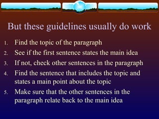 But these guidelines usually do work
1. Find the topic of the paragraph
2. See if the first sentence states the main idea
3. If not, check other sentences in the paragraph
4. Find the sentence that includes the topic and
states a main point about the topic
5. Make sure that the other sentences in the
paragraph relate back to the main idea
 