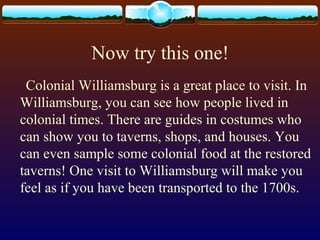 Now try this one!
Colonial Williamsburg is a great place to visit. In
Williamsburg, you can see how people lived in
colonial times. There are guides in costumes who
can show you to taverns, shops, and houses. You
can even sample some colonial food at the restored
taverns! One visit to Williamsburg will make you
feel as if you have been transported to the 1700s.
 