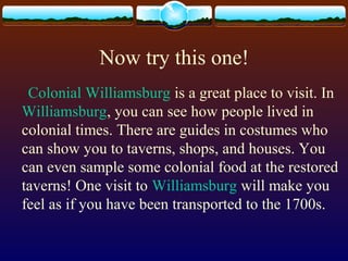 Now try this one!
Colonial Williamsburg is a great place to visit. In
Williamsburg, you can see how people lived in
colonial times. There are guides in costumes who
can show you to taverns, shops, and houses. You
can even sample some colonial food at the restored
taverns! One visit to Williamsburg will make you
feel as if you have been transported to the 1700s.
 