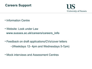 Careers Support Information Centre Website: Look under Law www.sussex.ac.uk/careers/careers_info   Feedback on draft applications/CVs/cover letters  (Weekdays 12- 4pm and Wednesdays 5-7pm) Mock interviews and Assessment Centres 
