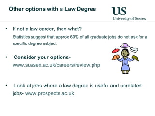 Other options with a Law Degree If not a law career, then what? Statistics suggest that approx 60% of all graduate jobs do not ask for a specific degree subject Consider your options-  www.sussex.ac.uk/careers/review.php   Look at jobs where a law degree is useful and unrelated jobs-  www.prospects.ac.uk   
