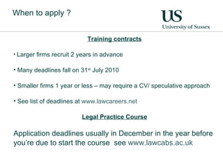 When to apply ? Training contracts Larger firms recruit 2 years in advance Many deadlines fall on 31 st  July 2010 Smaller firms 1 year or less – may require a CV/ speculative approach See list of deadlines at  www.lawcareers.net   Legal Practice Course Application deadlines usually in December in the year before you’re due to start the course  see  www.lawcabs.ac.uk   