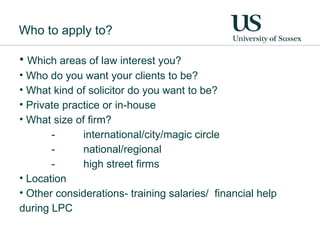 Who to apply to? Which areas of law interest you? Who do you want your clients to be?  What kind of solicitor do you want to be? Private practice or in-house  What size of firm? -  international/city/magic circle - national/regional - high street firms Location Other considerations- training salaries/  financial help during LPC 