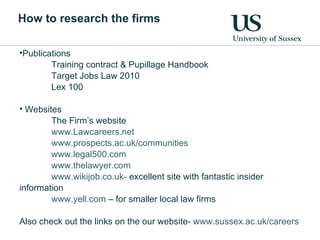 How to research the firms Publications Training contract & Pupillage Handbook Target Jobs Law 2010 Lex 100 Websites The Firm’s website www.Lawcareers.net www.prospects.ac.uk/communities www.legal500.com www.thelawyer.com www.wikijob.co.uk-  excellent site with fantastic insider information www.yell.com  – for smaller local law firms Also check out the links on the our website-  www.sussex.ac.uk/careers   