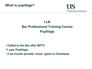 What is pupillage? LLB Bar Professional Training Course Pupillage Called to the Bar after BPTC 1 year Pupillage 2 six month periods ‘sixes’ spent in Chambers 