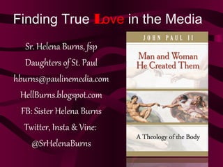 Finding True Love in the Media
Sr. Helena Burns, fsp
Daughters of St. Paul
hburns@paulinemedia.com
HellBurns.blogspot.com
FB: Sister Helena Burns
Twitter, Insta & Vine:
@SrHelenaBurns
 