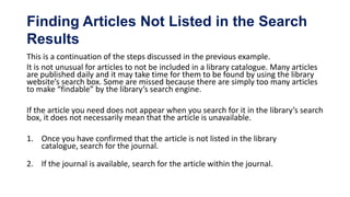 Finding Articles Not Listed in the Search
Results
This is a continuation of the steps discussed in the previous example.
It is not unusual for articles to not be included in a library catalogue. Many articles
are published daily and it may take time for them to be found by using the library
website’s search box. Some are missed because there are simply too many articles
to make “findable” by the library’s search engine.

If the article you need does not appear when you search for it in the library’s search
box, it does not necessarily mean that the article is unavailable.

1. Once you have confirmed that the article is not listed in the library
   catalogue, search for the journal.

2. If the journal is available, search for the article within the journal.
 