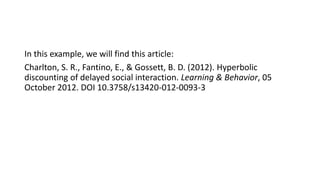 In this example, we will find this article:
Charlton, S. R., Fantino, E., & Gossett, B. D. (2012). Hyperbolic
discounting of delayed social interaction. Learning & Behavior, 05
October 2012. DOI 10.3758/s13420-012-0093-3
 