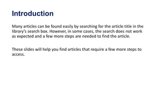 Introduction
Many articles can be found easily by searching for the article title in the
library’s search box. However, in some cases, the search does not work
as expected and a few more steps are needed to find the article.

These slides will help you find articles that require a few more steps to
access.
 