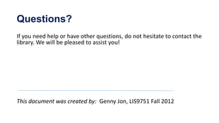 Questions?
If you need help or have other questions, do not hesitate to contact the
library. We will be pleased to assist you!




This document was created by: Genny Jon, LIS9751 Fall 2012
 