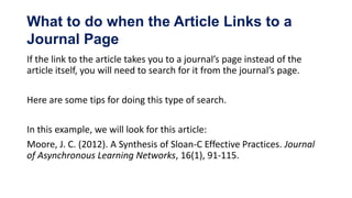 What to do when the Article Links to a
Journal Page
If the link to the article takes you to a journal’s page instead of the
article itself, you will need to search for it from the journal’s page.

Here are some tips for doing this type of search.

In this example, we will look for this article:
Moore, J. C. (2012). A Synthesis of Sloan-C Effective Practices. Journal
of Asynchronous Learning Networks, 16(1), 91-115.
 
