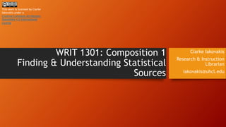 WRIT 1301: Composition 1 
Finding & Understanding Statistical 
Sources 
Clarke Iakovakis 
Research & Instruction 
Librarian 
iakovakis@uhcl.edu 
This work is licensed by Clarke 
Iakovakis under a 
Creative Commons Attribution- 
ShareAlike 4.0 International 
License. 
 