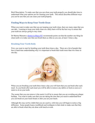 Brief Description: To make sure that you can clean your teeth properly you should take time to
understand what your options are for cleaning your teeth. This article describes different ways
you can be sure that you can clean your teeth properly.


Finding Ways to Keep Your Teeth Clean
When you want to make sure that you are keeping your teeth clean, there are many steps that you
can take. Learning to keep your teeth clean on a daily basis will be the best way to ensure that
your teeth are always going to stay clean.

Dr Marina Manunts a dentist in Ithaca NY recommends points out that the number one thing for
clean teeth is to make sure that you brush them as often as you can, at least 3 times a day.


Brushing Your Teeth Daily

First, you want to start by brushing your teeth three times a day. There are a lot of people that
have a hard time understanding why it is important to brush their teeth more than two times in
one day.




When you are brushing your teeth three times a day you will learn that you can brush after each
meal. As you brush after each meal you will be able to remove any debris or food as soon as it
starts to sit on your teeth.

The sooner that you can remove it the easier it will be to ensure that you are avoiding any plaque
buildup. You want to make sure that you are taking the time that you need to understand how
you can brush on your lunch break or after you eat your lunch.

Although this may not be a habit that you are used to, with time you will begin to notice a big
difference. Some people keep a toothbrush and toothpaste in their desk to make sure that they
are able to brush when they are done with lunch at work.
 