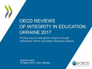 OECD REVIEWS
OF INTEGRITY IN EDUCATION:
UKRAINE 2017
Launch event
27 March 2017, Kyiv, Ukraine
Finding ways to strengthen integrity through
institutional reform and better education policies
 
