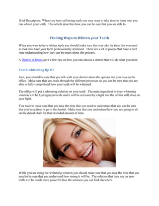 Brief Description: When you have yellowing teeth you may want to take time to learn how you
can whiten your teeth. This article describes how you can be sure that you are able to



                          Finding Ways to Whiten your Teeth
When you want to have whiter teeth you should make sure that you take the time that you need
to look into have your teeth professionally whitened. There are a lot of people that have a hard
time understanding how they can be smart about this process.

A Dentist In Ithaca gave a few tips on how you can choose a dentist that will do what you need.


Teeth whitening tip #1

First, you should be sure that you talk with your dentist about the options that you have in the
office. Make sure that you walk through the different processes so you can be sure that you are
able to fully comprehend how your teeth will be whitened.

The office will put a whitening solution on your teeth. The main ingredient in your whitening
solution will be hydrogen peroxide and it will be activated by a light that the dentist will shine on
your light.

You have to make sure that you take the time that you need to understand that you can be sure
that you have time to go to the dentist. Make sure that you understand how you are going to sit
on the dental chair for that extended amount of time.




While you are using the whitening solution you should make sure that you take the time that you
need to be sure that you understand how strong it will be. The solution that they use on your
teeth will be much more powerful than the solution you can find elsewhere.
 