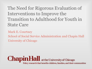 The Need for Rigorous Evaluation of
Interventions to Improve the
Transition to Adulthood for Youth in
State Care
Mark E. Courtney
School of Social Service Administration and Chapin Hall
University of Chicago
 