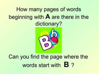 Can you find the page where the
words start with B ?
How many pages of words
beginning with A are there in the
dictionary?
 