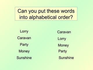 Can you put these words
into alphabetical order?
Lorry
Caravan
Party
Money
Sunshine
Caravan
Lorry
Money
Party
Sunshine
 