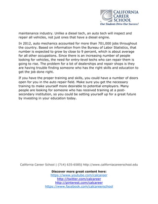 California Career School | (714) 635-6585| http://www.californiacareerschool.edu
Discover more great content here:
https://www.youtube.com/calcareer
http://twitter.com/calcareer
http://pinterest.com/calcareer
https://www.facebook.com/calcareerschool
maintenance industry. Unlike a diesel tech, an auto tech will inspect and
repair all vehicles, not just ones that have a diesel engine.
In 2012, auto mechanics accounted for more than 701,000 jobs throughout
the country. Based on information from the Bureau of Labor Statistics, that
number is expected to grow by close to 9 percent, which is about average
for all other occupations. Since there is an increasing number of people
looking for vehicles, the need for entry-level techs who can repair them is
going to rise. The problem for a lot of dealerships and repair shops is they
are having trouble finding someone who has the right skills and education to
get the job done right.
If you have the proper training and skills, you could have a number of doors
open for you in the auto repair field. Make sure you get the necessary
training to make yourself more desirable to potential employers. Many
people are looking for someone who has received training at a post-
secondary institution, so you could be setting yourself up for a great future
by investing in your education today.
 
