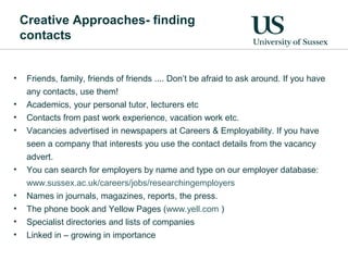Creative Approaches- finding
contacts
• Friends, family, friends of friends .... Don’t be afraid to ask around. If you have
any contacts, use them!
• Academics, your personal tutor, lecturers etc
• Contacts from past work experience, vacation work etc.
• Vacancies advertised in newspapers at Careers & Employability. If you have
seen a company that interests you use the contact details from the vacancy
advert.
• You can search for employers by name and type on our employer database:
www.sussex.ac.uk/careers/jobs/researchingemployers
• Names in journals, magazines, reports, the press.
• The phone book and Yellow Pages (www.yell.com )
• Specialist directories and lists of companies
• Linked in – growing in importance
 